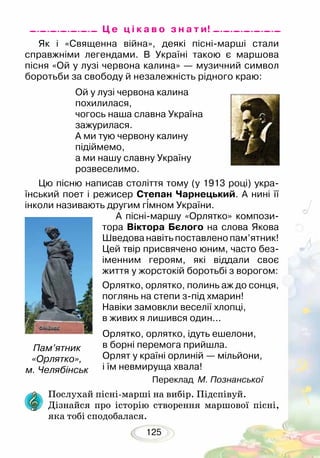 125
Як і «Священна війна», деякі пісні-марші стали
справжніми легендами. В Україні такою є маршова
пісня «Ой у лузі червона калина» — музичний символ
боротьби за свободу й незалежність рідного краю:
Ой у лузі червона калина
похилилася,
чогось наша славна Україна
зажурилася.
А ми тую червону калину
підіймемо,
а ми нашу славну Україну
розвеселимо.
Цю пісню написав століття тому (у 1913 році) укра-
їнський поет і режисер Степан Чарнецький. А нині її
інколи називають другим гімном України.
А пісні-маршу «Орлятко» компози-
тора Віктора Бєлого на слова Якова
Шведова навіть поставлено пам’ятник!
Цей твір присвячено юним, часто без-
іменним героям, які віддали своє
життя у жорстокій боротьбі з ворогом:
Орлятко, орлятко, полинь аж до сонця,
поглянь на степи з-під хмарин!
Навіки замовкли веселії хлопці,
в живих я лишився один...		
Орлятко, орлятко, ідуть ешелони,
в борні перемога прийшла.
Орлят у країні орлиній — мільйони,
і їм невмируща хвала!	
Переклад М. Познанської
Пам’ятник
«Орлятко»,
м. Челябінськ
Послухай пісні-марші на вибір. Підспівуй.
Дізнайся про історію створення маршової пісні,
яка тобі сподоба­лася.
Ц е ц і к а в о з н а т и!
 