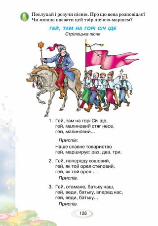 128
Послухай і розучи пісню. Про що вона розповідає?
Чи можна назвати цей твір піснею-маршем?
ГЕЙ, ТАМ НА ГОРІ СІЧ ІДЕ
Стрілецька пісня
1.	 Гей, там на горі Січ іде,
гей, малиновий стяг несе,
гей, малиновий...
Приспів:
Наше славне товариство
гей, марширує: раз, два, три.
2.	 Гей, попереду кошовий,
гей, як той орел степовий,
гей, як той орел...
Приспів.
3.	 Гей, отамане, батьку наш,
гей, веди, батьку, вперед нас,
гей, веди, батьку…
Приспів.
 
