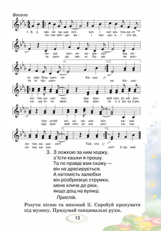 13
3. 	З ложкою за ним ходжу,
з’їсти кашки я прошу.
Та по правді вам скажу —
він не дресирується.
А натомість залюбки
він розбризкує струмки,
мене кличе до ріки,
якщо дощ на вулиці.
Приспів.
Розучи пісню та виконай її. Спробуй крокувати
під музику. Придумай танцювальні рухи.
Весело
1. Є у ме- не ка- ша- лот, хоч і кит він, тіль-ки от
ло- тик мій – ди- ва – і тан- цю- є, і спі- ва,
ли- ше тро- хи ка- ша- лот від ко-
та шко- да ме- ні бу- ва: не рос-
та зав- біль- шеч- ки. Ка- ша- // 	
те ні трі- шеч- ки. Ка- ша-
ло- тик, ка- ша- лот,		 від- кри- вай ско- рі- ше рот,
ка- шу їс- ти звик, 		 під- рос- та є з ро- ку в рік,
ску- штуй ка- ші, ка- ша- лот, ка- ша-
від- кри- вай ско- рі- ше рот, ка- ша-
ло- тик, ка- ша- лот!		 Той, хто //		
ло- тик, ка- ша- 				 лот!	 2. Ці- лий
 