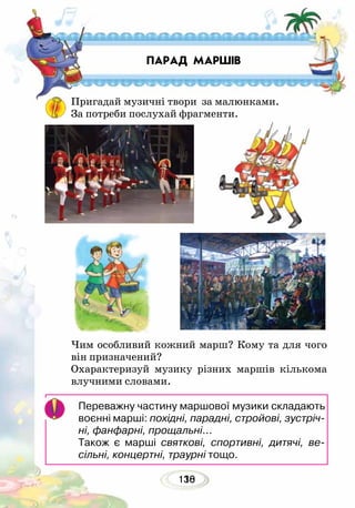 130118
ПАРАД МАРШІВ
Пригадай музичні твори за малюнками.
За потреби послухай фрагменти.
Чим особливий кожний марш? Кому та для чого
він призначений?
Охарактеризуй музику різних маршів кількома
влучними словами.
Переважну частину маршової музики складають
воєнні марші: похідні, парадні, стройові, зустріч­
ні, фанфарні, прощальні...
Також є марші святкові, спортивні, дитячі, ве­
сільні, концертні, траурні тощо.
 