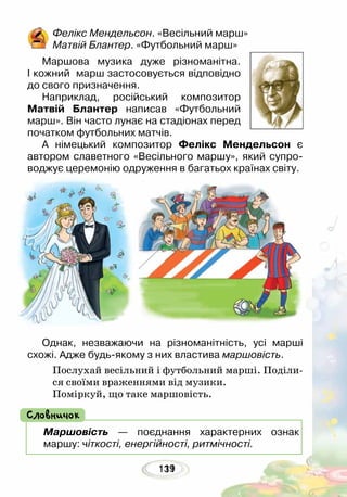 131119
Фелікс Мендельсон. «Весільний марш»
Матвій Блантер. «Футбольний марш»
Маршова музика дуже різноманітна.
І кожний марш застосовується відповідно
до свого призначення.
Наприклад, російський композитор
Матвій Блантер написав «Футбольний
марш». Він часто лунає на стадіонах перед
початком футбольних матчів. 	
А німецький композитор Фелікс Мендельсон є
автором славетного «Весільного маршу», який супро-
воджує церемонію одруження в багатьох країнах світу.
Однак, незважаючи на різноманітність, усі марші
схожі. Адже будь-якому з них властива маршовість.
Послухай весільний і футбольний марші. Поділи-
ся своїми враженнями від музики.
Поміркуй, що таке маршовість.
Маршовість — поєднання характерних ознак
маршу: чіткості, енергійності, ритмічності.
Словничок
 