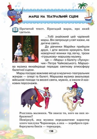 134118
Розглянь малюнки. Чи знаєш ти, кого на них зо-
бражено?
Поміркуй, яка музика передаватиме характер
злого чаклуна Чорномора, а яка — хороброго при-
боркувача биків — тореадора.
Прочитай текст. Пригадай марш, про який
ідеться.
…Тобі знайомий цей чарівний
марш. Він запрошує у світ казки, на
дитяче свято.
До дівчинки Марійки прийшли
друзі, і діти весело крокують біля
новорічної ялинки під легку, трохи
«іграшкову» маршову музику.
Це — «Марш» з балету «Лускун-
чик» Петра Чайковського. Маршо-
ва музика якнайкраще передає святкову атмосферу
балетної сцени.
Марш посідає важливе місце в музично-театральних
жанрах — опері та балеті. Маршова музика змальовує
військові походи та веселі свята, мужніх, а інколи й каз-
кових персонажів.
МАРШ НА ТЕАТРАЛЬНІЙ СЦЕНІ
 