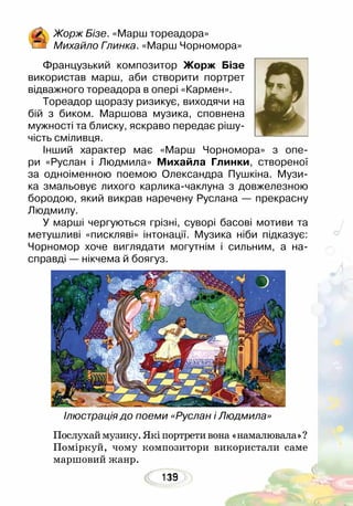 135119
Послухаймузику.Якіпортретивона«намалювала»?
Поміркуй, чому композитори використали саме
маршовий жанр.
Жорж Бізе. «Марш тореадора»
Михайло Глинка. «Марш Чорномора»
	
Французький композитор Жорж Бізе
використав марш, аби створити портрет
відважного тореадора в опері «Кармен».
Тореадор щоразу ризикує, виходячи на
бій з биком. Маршова музика, сповнена
мужності та блиску, яскраво передає рішу-
чість сміливця.
Інший характер має «Марш Чорномора» з опе-
ри «Руслан і Людмила» Михайла Глинки, створеної
за одноіменною поемою Олександра Пушкіна. Музи-
ка змальовує лихого карлика-чаклуна з довжелезною
бородою, який викрав наречену Руслана — прекрасну
Людмилу.
У марші чергуються грізні, суворі басові мотиви та
метушливі «пискляві» інтонації. Музика ніби підказує:
Чорномор хоче виглядати могутнім і сильним, а на-
справді — нікчема й боягуз.
Ілюстрація до поеми «Руслан і Людмила»
 