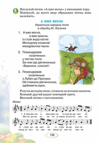 136
Послухай пісню «А вже весна» у виконанні хору.
Поміркуй, до якого виду обрядових пісень вона
належить.
А ВЖЕ ВЕСНА
Українська народна пісня
в обробці М. Лисенка
Розучи мелодію пісні, стежачи за нотним записом.
Кожний другий рядок повторюй тричі.
Виконай пісню з тактуванням.
1.	 А вже весна,
	 а вже красна,
із стріх вода капле.
Молодому козакові
мандрівочка пахне.
2. 	Помандрував
	 козаченько
у чистеє поле.
За ним іде дівчинонька:
«Вернися, соколе!»
3. 	Помандрував
	 козаченько
з Лубен до Прилуки.
Ой плакала дівчинонька,
здіймаючи руки.
Жваво
1. А вже вес-на, а вже крас-на, із стріх во-да кап- ле.
Мо-ло- до-му ко- за- ко- ві манд- рі-воч-ка пах- не.
із стріх во- да кап- ле, із стріх во-да кап- ле.
манд- рі- воч- ка пах- не, манд- рі- воч- ка пах- не.
 