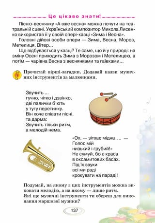 137
Подумай, на якому з цих інструментів можна ви-
конати мелодію, а на якому — лише ритм.
Які ще музичні інструменти ти обереш для вико-
нання маршової музики?
Пісню-веснянку «А вже весна» можна почути на теа-
тральній сцені. Український композитор Микола Лисен-
ко використав її у своїй опері-казці «Зима і Весна».
Головні дійові особи опери — Зима, Весна, Мороз,
Метелиця, Вітер…
Що відбувається у казці? Те саме, що й у природі: на
зміну Осені приходить Зима з Морозом і Метелицею, а
потім — чарівна Весна з веснянками та гаївками…
Прочитай вірші-загадки. Додавай назви музич-
них інструментів за малюнками.
Ц е ц і к а в о з н а т и!
Звучить …
гучно, чітко і дзвінко,
дві палички б’ють
у тугу перетинку.
Він хоче співати пісні,
та дарма:
Звучить тільки ритм,
а мелодій нема.
«Ох, — зітхає мідна … —
Голос мій
низький і грубий!»
Не сумуй, бо є краса
в оксамитових басах.
Під їх звуки
всі ми раді
крокувати на параді!
 