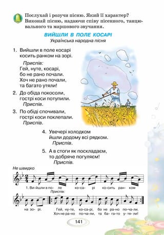 141
Послухай і розучи пісню. Який її характер?
Виконай пісню, надаючи співу пісенного, танцю-
вального та маршового звучання.
ВИЙШЛИ В ПОЛЕ КОСАРІ
Українська народна пісня
1.	 Вийшли в поле косарі
косить ранком на зорі.
Приспів:
Гей, нуте, косарі,
бо не рано почали.
Хоч не рано почали,
та багато утяли!
2. 	До обіда покосоли,
гострі коси потупили.
Приспів.
3.	 По обіді спочивали,
гострі коси поклепали.
Приспів.
Не швидко
4.	 Увечері холодком
йшли додому всі рядком.
Приспів.
5.	 А в стоги як поскладаєм,
то добряче погуляєм!
Приспів.
1. Ви-йшли в по- ле ко-са- рі ко-сить ран- ком 
на зо- рі. Гей, ну-те, ко-са-рі, бо не ра-но по-ча-ли.
Хоч не ра-но по-ча-ли, та ба- га-то у- тя- ли!
Приспів:
 