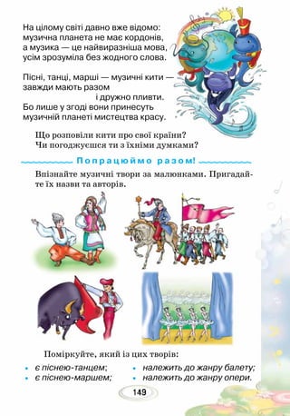 143119
На цілому світі давно вже відомо:
музична планета не має кордонів,
а музика — це найвиразніша мова,
усім зрозуміла без жодного слова.
Пісні, танці, марші — музичні кити —
завжди мають разом
			 і дружно пливти.
Бо лише у згоді вони принесуть
музичній планеті мистецтва красу.
Що розповіли кити про свої країни?
Чи погоджуєшся ти з їхніми думками?
Поміркуйте, який із цих творів:
Впізнайте музичні твори за малюнками. Пригадай-
те їх назви та авторів.
•	 є піснею-танцем;
•	 є піснею-маршем;
•	 належить до жанру балету;
•	 належить до жанру опери.
П о п р а ц ю й м о р а з о м!
 