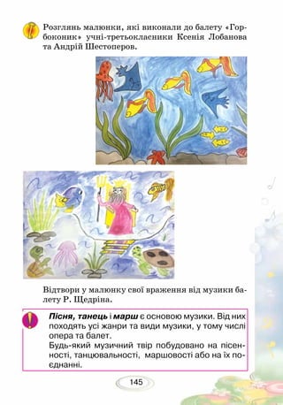 145
Розглянь малюнки, які виконали до балету «Гор-
боконик» учні-третьокласники Ксенія Лобанова
та Андрій Шестоперов.
Відтвори у малюнку свої враження від музики ба-
лету Р. Щедріна.
Пісня, танець і марш є основою музики. Від них
походять усі жанри та види музики, у тому числі
опера та балет.
Будь-який музичний твір побудовано на пісен-
ності, танцювальності, маршовості або на їх по-
єднанні.
 