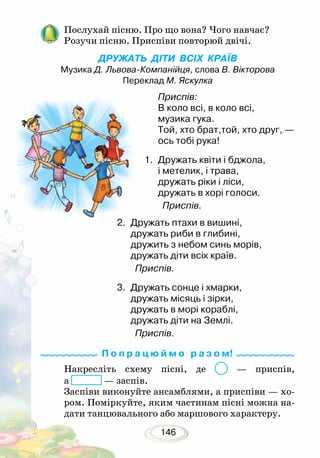 146
Послухай пісню. Про що вона? Чого навчає?
Розучи пісню. Приспіви повторюй двічі.
ДРУЖАТЬ ДІТИ ВСІХ КРАЇВ
Музика Д. Львова-Компанійця, слова В. Вікторова
Переклад М. Яскулка
Накресліть схему пісні, де — приспів,
а — заспів.
Заспіви виконуйте ансамблями, а приспіви — хо-
ром. Поміркуйте, яким частинам пісні можна на-
дати танцювального або маршового характеру.
2.	 Дружать птахи в вишині,
дружать риби в глибині,
дружить з небом синь морів,
дружать діти всіх країв.
Приспів.
3.	 Дружать сонце і хмарки,
дружать місяць і зірки,
дружать в морі кораблі,
дружать діти на Землі.
Приспів.
Приспів:
В коло всі, в коло всі,
музика гука.
Той, хто брат,той, хто друг, —
ось тобі рука!
1.	 Дружать квіти і бджола,
і метелик, і трава,
дружать ріки і ліси,
дружать в хорі голоси.
Приспів.
П о п р а ц ю й м о р а з о м!
 