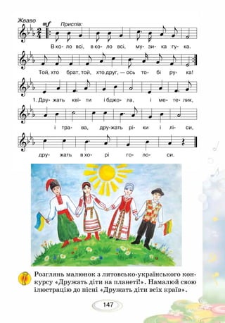 147
Розглянь малюнок з литовсько-українського кон-
курсу «Дружать діти на планеті!». Намалюй свою
ілюстрацію до пісні «Дружать діти всіх країв».
Жваво
Приспів:
В ко- ло всі, в ко- ло всі, му- зи- ка гу- ка.
Той, хто брат, той, хто друг, — ось то- бі ру- ка!
1. Дру- жать кві- ти і бджо- ла, і ме- те- лик,
і тра- ва, дру-жать рі- ки і лі- си,
 
дру- жать в хо- рі го- ло- си.
 
