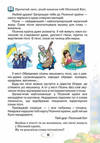 159
Прочитай лист, який написав тобі Пісенний Кит.
Знайди в тексті та на малюнках, які пісні живуть
у Пісенній країні.
Як ти розумієш слово пісенність?
Любий друже! Запрошую тебе до Пісенної країни —
свого чарівного краю співучих мелодій.
Пісня — найдавніший і найпопулярніший музичний
жанр. Саме пісня започаткувала музику для співу —
вокальну.
Пісенна країна дуже розмаїта. У ній живуть ніжні ко-
лискові та старовинні думи, урочисті гімни, ліричні та
жартівливі пісні. Є пісні, схожі на танець або марш.
У місті Обрядових пісень мешкають пісні, що з дав-
ніх-давен супроводжують народні обряди: колядки,
щедрівки, веснянки... 	
Будь-які пісні можна зустріти в Царстві Опери, де
співають усі мешканці. А от у місті Пісень без слів зву-
чання пісень відтворюється в інструментальних п’єсах.
Запам’ятай найголовніше: у Пісенній країні все
мелодійне та наспівне. Недаремно паролем тут є слово
пісенність, що відображає поєднання характерних
ознак пісні.
Приїжджай скоріше — і все побачиш і почуєш.
Невдовзі надішлю тобі карту Пісенної країни, щоб легше
було мандрувати.
Твій друг Пісенний Кит
 