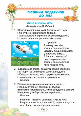 150
ПIСЕННИЙ ПОДАРУНОК
ДО ЛІТА
1. 	Шепотіли дзвіночки край безмежного поля,
і пісні у віночки заплітала тополя.
Грав маленький скрипалик у зеленій долині,
і сопілки співали в росянистій стежині.
2.	 Барабанила злива, дощ стрибав по калюжах,
і литаври гриміли серед блискавок дужих.
Ніби арфи казкові, з гір струмки дзюркотали,
і тумани ранкові до землі припадали.
	 Приспів.
3.	 Білі хмари-вітрила мчали в землі далекі,
і услід їм сурмили легкокрилі лелеки.
Вся земля прокидалась, тим пробуджена співом,
їй веселка у небі усміхалась грайливо.
	 Приспів.
Розкажи, якою ти уявляєш музику літа.
Розучи пісню та проспівай її, надаючи купле-
там різного характеру виконання.
	 Приспів:
Лине музика літа,
теплим сонцем зігріта,
щедрим дощиком вмита,
у віночку із жита...
В барвінковому краї
диво-звуками грає,
теплим сонцем зігріта,
лине музика літа.
ЛИНЕ МУЗИКА ЛІТА
Музика і слова О. Лобової
 