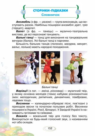 152
СТОРІНКИ-ПІДКАЗКИ
Словничок
Ансамбль (з фр. — разом) — група виконавців, що ви-
ступають разом. Найбільш поширені ансамблі: дует, тріо
(терцет), квартет.
Балет (з фр. — танець) — музично-театральна
ви­става, де всі персонажі танцюють.
Бальні танці — танці для виконання на танцювальних
вечорах (балах). Усі бальні танці є парними.
Більшість бальних танців (полонез, мазурка, менует,
вальс, полька) мають народне походження.
Бальні танці
Варіації (з лат. — зміна, різновид) — музичний твір,
у якому основна мелодія (тема) набуває різноманітних
змін: мелодичних, ритмічних, динамічних, тембрових,
ладових тощо.
Веснянки — календарно-обрядові пісні, пов’язані з
приходом весни та початком польових робіт. Веснянки
поширені в Україні, Росії, Білорусі. У Західній Україні їх на-
зивають гагілками та гаївками.
Вокаліз — вокальний твір для голосу без тексту.
Виконується на будь-який голосний звук, з називанням
нот або складів.
 