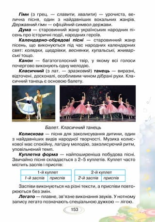 153
Гімн (з грец. — славити, хвалити) — урочиста, ве-
лична пісня, один з найдавніших вокальних жанрів.
Державний гімн — офіційний символ держави.
Дума — старовинний жанр українських народних пі-
сень про історичні події, народних героїв.
Календарно-обрядові пісні — старовинний жанр
пісень, що виконуються під час народних календарних
свят: колядки, щедрівки, веснянки, купальські, жнивар­
ські тощо.
Канон — багатоголосний твір, у якому всі голоси
почергово виконують одну мелодію.
Класичний (з лат. — зразковий) танець — виразні,
відточені, досконалі, особливим чином дібрані рухи. Кла-
сичний танець є основою балету.
Колискова — пісня для заколисування дитини, один
з найдавніших видів народної творчості. Музика колис-
кової має спокійну, лагідну мелодію, заколисуючий ритм,
уповільнений темп.
Куплетна форма — найпоширеніша побудова пісні.
Звичайно пісня складається з 2–5 куплетів. Куплет часто
містить заспів і приспів:
Заспіви виконуються на різні тексти, а приспіви повто-
рюються без змін.
Легато — плавне, зв’язне виконання звуків. У нотному
запису легато позначають спеціальною дужкою — лігою.
Балет. Класичний танець
1й куплет 2й куплет
1й заспів приспів 2й заспів приспів
 