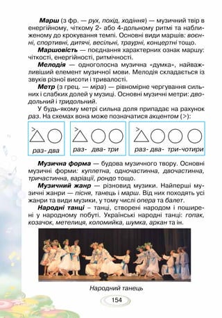 154
Марш (з фр. — рух, похід, ходіння) — музичний твір в
енергійному, чіткому 2- або 4-дольному ритмі та набли-
женому до крокування темпі. Основні види маршів: воєн­
ні, спортивні, дитячі, весільні, траурні, концертні тощо.
Маршовість — поєднання характерних ознак маршу:
чіткості, енергійності, ритмічності.
Мелодія — одноголосна музична «думка», найваж-
ливіший елемент музичної мови. Мелодія складається із
звуків різної висоти і тривалості.
Метр (з грец. — міра) — рівномірне чергування силь-
них і слабких долей у музиці. Основні музичні метри: дво­
дольний і тридольний.
У будь-якому метрі сильна доля припадає на рахунок
раз. На схемах вона може позначатися акцентом (>):
Музична форма — будова музичного твору. Основні
музичні форми: куплетна, одночастинна, двочастинна,
тричастинна, варіації, рондо тощо.
Музичний жанр — різновид музики. Найперші му-
зичні жанри — пісня, танець і марш. Від них походять усі
жанри та види музики, у тому числі опера та балет.
Народні танці – танці, створені народом і пошире-
ні у народному побуті. Українські народні танці: гопак,
козачок, метелиця, коломийка, шумка, аркан та ін.
Народний танець
раз- два раз- два- три раз- два- три-чотири
 