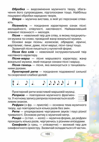 155
Обробка — видозмінення музичного твору, збага-
чення його супроводами, підголосками тощо. Найбільш
поширені обробки народних творів.
Опера — музична вистава, в якій усі персонажі співа-
ють.
Пісенність — поєднання характерних ознак пісні:
мелодійності, співучості, наспівності. Найважливіший
елемент пісенності — мелодія.
Пісня — невеликий твір для співу, в якому поєднують-
ся музика та слово; провідний жанр вокальної музики.
Основні види пісень: колискові, обрядові, ліричні,
жартівливі, гімни, думи, пісні-марші, пісні-танці тощо.
Зазвичай пісня пишеться у куплетній формі.
Пісня без слів — невеликий інструментальний твір
наспівного характеру.
Пісня-марш — пісня маршового характеру; жанр
вокальної музики, який поєднує ознаки пісні і маршу.
Пісня-танець — пісня, яка виконується з танцюваль-
ними рухами.
Пунктирний ритм — поєднання подовженої сильної
та скороченої слабкої долей:
Пунктирний ритм властивий маршовій музиці.
Реприза — повторення музичного фрагмен-
та. У нотному запису реприза позначається особ­
ливим знаком.
Рефрен (з фр. — приспів) — основна тема музичного
твору, що повторюється кілька разів без змін.
Ритм — упорядковане чергування звуків і пауз різної
тривалості. Основою ритму є музичний метр.
Рондо — (з італ. — коло) — музична форма, де рефрен
проходить кілька разів, чергуючись з різними епізодами.
Симфонія (з грец. — співзвуччя) — великий твір для
симфонічного оркестру. Зазвичай складається з 4 частин.
 