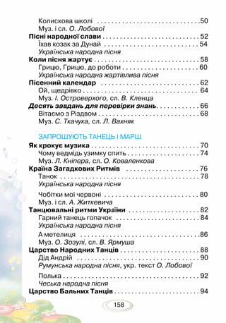 158
Колискова школі . . . . . . . . . . . . . . . . . . . . . . . . . . . . .50
Муз. і сл. О. Лобової
Пісні народної слави . . . . . . . . . . . . . . . . . . . . . . . . . . . . 52
Їхав козак за Дунай . . . . . . . . . . . . . . . . . . . . . . . . . . 54
Українська народна пісня
Коли пісня жартує . . . . . . . . . . . . . . . . . . . . . . . . . . . . . . 58
Грицю, Грицю, до роботи . . . . . . . . . . . . . . . . . . . . . 60
Українська народна жартівлива пісня
Пісенний календар . . . . . . . . . . . . . . . . . . . . . . . . . . . 62
Ой, щедрівко . . . . . . . . . . . . . . . . . . . . . . . . . . . . . . . . 64
Муз. І. Островерхого, сл. В. Кленца
Десять завдань для перевірки знань. . . . . . . . . . . . 66
Вітаємо з Різдвом . . . . . . . . . . . . . . . . . . . . . . . . . . . . 68
Муз. С. Ткачука, сл. Л. Вахняк
ЗАПРОШУЮТЬ ТАНЕЦЬ І МАРШ
Як крокує музика . . . . . . . . . . . . . . . . . . . . . . . . . . . . . . 70
Чому ведмідь узимку спить . . . . . . . . . . . . . . . . . . . . 74
Муз. Л. Кніпера, сл. О. Коваленкова
Країна Загадкових Ритмів . . . . . . . . . . . . . . . . . . . . 76
Танок . . . . . . . . . . . . . . . . . . . . . . . . . . . . . . . . . . . . . . . 78
Українська народна пісня
Чобітки мої червоні . . . . . . . . . . . . . . . . . . . . . . . . . . 80
Муз. і сл. А. Житкевича
Танцювальні ритми України . . . . . . . . . . . . . . . . . . . . 82
Гарний танець гопачок . . . . . . . . . . . . . . . . . . . . . . . . 84
Українська народна пісня
А метелиця . . . . . . . . . . . . . . . . . . . . . . . . . . . . . . . . .86
Муз. О. Зозулі, сл. В. Ярмуша
Царство Народних Танців . . . . . . . . . . . . . . . . . . . . . . 88
Дід Андрій . . . . . . . . . . . . . . . . . . . . . . . . . . . . . . . . . . 90
Румунська народна пісня, укр. текст О. Лобової
Полька . . . . . . . . . . . . . . . . . . . . . . . . . . . . . . . . . . . . . . 92
Чеська народна пісня
Царство Бальних Танців . . . . . . . . . . . . . . . . . . . . . . . . . 94
 