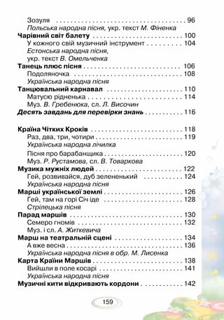159
Зозуля . . . . . . . . . . . . . . . . . . . . . . . . . . . . . . . . . . . . 96
Польська народна пісня, укр. текст М. Фіненка
Чарівний світ балету . . . . . . . . . . . . . . . . . . . . . . . . . 100
У кожного свій музичний інструмент . . . . . . . . . 104
Естонська народна пісня,
укр. текст В. Омельченка
Танець плюс пісня . . . . . . . . . . . . . . . . . . . . . . . . . . . 106
Подоляночка . . . . . . . . . . . . . . . . . . . . . . . . . . . . . . 108
Українська народна пісня
Танцювальний карнавал . . . . . . . . . . . . . . . . . . . . . . 110
Матусю рідненька . . . . . . . . . . . . . . . . . . . . . . . . 114
Муз. В. Гребенюка, сл. Л. Височин
Десять завдань для перевірки знань . . . . . . . . . . . 116
Країна Чітких Кроків . . . . . . . . . . . . . . . . . . . . . . . . . . 118
Раз, два, три, чотири . . . . . . . . . . . . . . . . . . . . . . . . . 119
Українська народна лічилка
Пісня про барабанщика . . . . . . . . . . . . . . . . . . . . . . . 120
Муз. Р. Рустамова, сл. В. Товаркова
Музика мужніх людей . . . . . . . . . . . . . . . . . . . . . . . . 122
Гей, розвивайся, дуб зелененький . . . . . . . . . . . 124
Українська народна пісня
Марші української землі . . . . . . . . . . . . . . . . . . . . . . 126
Гей, там на горі Січ іде . . . . . . . . . . . . . . . . . . . . . . 128
Стрілецька пісня
Парад маршів . . . . . . . . . . . . . . . . . . . . . . . . . . . . . . . . 130
Семеро гномів . . . . . . . . . . . . . . . . . . . . . . . . . . . . . 132
Муз. і сл. А. Житкевича
Марш на театральній сцені . . . . . . . . . . . . . . . . . . . 134
А вже весна . . . . . . . . . . . . . . . . . . . . . . . . . . . . . . . . . 136
Українська народна пісня в обр. М. Лисенка
Карта Країни Маршів . . . . . . . . . . . . . . . . . . . . . . . . . 138
Вийшли в поле косарі . . . . . . . . . . . . . . . . . . . . . . . . 141
Українська народна пісня
Музичні кити відкривають кордони . . . . . . . . . . . . 142
 