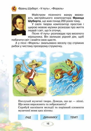 16
Франц Шуберт. «У путь», «Форель»
Майстром пісенного жанру вважа-
ють австрійського композитора Франца
Шуберта, що жив понад 200 років тому.
У своїх творах композитор простою і
щирою мовою музики розказав про життя
людей і світ, що їх оточує.
Пісня «У путь» розповідає про веселого
мірошника. Він залишає рідний дім, щоб
побачити світ і знайти своє щастя.
А у пісні «Форель» змальовано веселу гру стрімких
рибок у чистому прозорому струмочку.
Послухай музичні твори. Доведи, що це — пісні.
Що вони виражають та зображають?
Спробуй наспівати мелодії та порівняй елементи
музичної мови цих пісень:
ЛАД ДИНАМІКУ ТЕМП
 