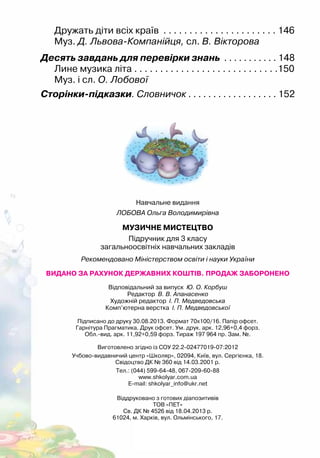 Дружать діти всіх країв . . . . . . . . . . . . . . . . . . . . . . 146
Муз. Д. Львова-Компанійця, сл. В. Вікторова
Десять завдань для перевірки знань . . . . . . . . . . . 148
Лине музика літа . . . . . . . . . . . . . . . . . . . . . . . . . . . .150
Муз. і сл. О. Лобової
Сторінки-підказки. Словничок . . . . . . . . . . . . . . . . . . 152
Навчальне видання
ЛОБОВА Ольга Володимирівна
МУЗИЧНЕ МИСТЕЦТВО
Підручник для 3 класу
загальноосвітніх навчальних закладів
Рекомендовано Міністерством освіти і науки України
ВИДАНО ЗА РАХУНОК ДЕРЖАВНИХ КОШТІВ. ПРОДАЖ ЗАБОРОНЕНО
Відповідальний за випуск Ю. О. Корбуш
Редактор В. В. Апанасенко
Художній редактор І. П. Медведовська
Комп’ютерна верстка І. П. Медведовської
Підписано до друку 30.08.2013. Формат 70х100/16. Папір офсет.
Гарнітура Прагматика. Друк офсет. Ум. друк. арк. 12,96+0,4 форз.
Обл.-вид. арк. 11,92+0,59 форз. Тираж 197 964 пр. Зам. №.
Виготовлено згідно із СОУ 22.2-02477019-07:2012
Учбово-видавничий центр «Школяр», 02094, Київ, вул. Сергієнка, 18.
Свідоцтво ДК № 360 від 14.03.2001 р.
Тел.: (044) 599-64-48, 067-209-60-88
www.shkolyar.com.ua
E-mail: shkolyar_info@ukr.net
Віддруковано з готових діапозитивів
ТОВ «ПЕТ»
Св. ДК № 4526 від 18.04.2013 р.
61024, м. Харків, вул. Ольмінського, 17.
 