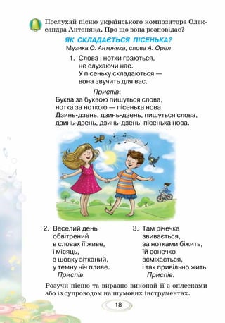 18
Послухай пісню українського композитора Олек-
сандра Антоняка. Про що вона розповідає?
ЯК СКЛАДАЄТЬСЯ ПІСЕНЬКА?
Музика О. Антоняка, слова А. Орел
Розучи пісню та виразно виконай її з оплесками
або із супроводом на шумових інструментах.
2.	 Веселий день
	 обвітрений
в словах її живе,
і місяць,
з шовку зітканий,
у темну ніч пливе.
Приспів.	
3.	 Там річечка
	 звивається,
за нотками біжить,
їй сонечко
всміхається,
і так привільно жить.
Приспів.
1.	 Слова і нотки граються,
не слухаючи нас.
У пісеньку складаються —
вона звучить для вас.
Приспів:
Буква за буквою пишуться слова,
нотка за ноткою — пісенька нова.
Дзинь-дзень, дзинь-дзень, пишуться слова,
дзинь-дзень, дзинь-дзень, пісенька нова.
 
