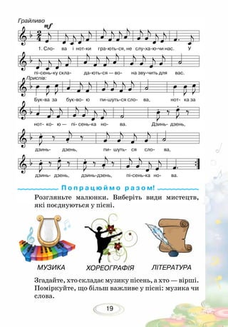 19
Згадайте, хто складає музику пісень, а хто — вірші.
Поміркуйте, що більш важливе у пісні: музика чи
слова.
П о п р а ц ю й м о р а з о м!
ЛІТЕРАТУРАХОРЕОГРАФІЯМУЗИКА
Грайливо
1. Сло- ва і нот-ки гра-ють-ся, не слу-ха-ю-чи нас. У
пі-сень-ку скла- да-ють-ся — во- на зву-чить для вас.
Бук-ва за бук-во- ю пи-шуть-ся сло- ва, нот- ка за
нот- ко- ю — пі- сень-ка но- ва. Дзинь- дзень,
дзинь- дзень, пи- шуть- ся сло- ва,
дзинь- дзень, дзинь-дзень, пі-сень-ка но- ва.
Приспів:
Розгляньте малюнки. Виберіть види мистецтв,
які поєднуються у пісні.
 