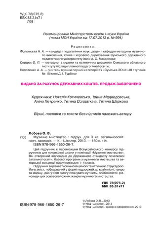 УДК 78(075.2)
ББК 85.31я71
Л68
Рекомендовано Міністерством освіти і науки України
(наказ МОН України від 17.07.2013 р. № 994)
Р е ц е н з е н т и:
Фоломєєва Н. А. — кандидат педагогічних наук, доцент кафедри методики музично-
го виховання, співів і хорового диригування Сумського державного
педагогічного університету імені А. С. Макаренка;
Сердюк О. П. — методист з музики та естетичних дисциплін Сумського обласного
інституту післядипломної педагогічної освіти;
Коротенко А. А. — учитель музики першої категорії КУ «Сумська ЗОШ І–ІІІ ступенів
№ 15 імені Д. І. Турбіна»
Вірші, поспівки та тексти без підписів належать автору
Видано за рахунок державних коштів. Продаж заборонено
Художники: Наталія Котилевська, Ірина Медведовська,
Аліна Петренко, Тетяна Солдаткіна, Тетяна Шаркова
Лобова О. В.
Музичне мистецтво : підруч. для 3 кл. загальноосвіт.
навч. закладів. — К. : Школяр, 2013. — 160 с. : іл.
ISBN 978-966-1650-26-7.
ISBN 978-966-1650-26-7
© Лобова О. В., 2013
© УВЦ «Школяр», 2013
© УВЦ «Школяр», художнє оформлення, 2013
Л68
УДК 78(075.2)
ББК 85.31я71
Цей підручник є переможцем Всеукраїнського конкурсу під-
ручників для початкової школи у номінації «Музичне мистецтво».
Він створений відповідно до Державного стандарту початкової
загальної освіти, базової програми з музичного мистецтва та ав-
торської концепції підручників для 1–4 класів.
Підручник вирізняється інноваційною тематичною структурою.
Його зміст, побудований у формі подорожей до країн пісні, танцю
та маршу, дає учням змогу опанувати сутність, особливості і різ-
новиди цих основоположних жанрів музичного мистецтва.
 