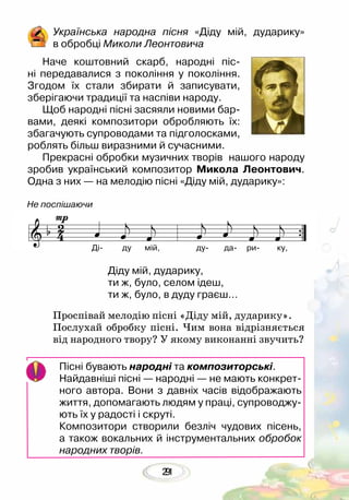 219
Українська народна пісня «Діду мій, дударику»
в обробці Миколи Леонтовича
Наче коштовний скарб, народні піс-
ні передавалися з покоління у покоління.
Згодом їх стали збирати й записувати,
зберігаючи традиції та наспіви народу.
Щоб народні пісні засяяли новими бар-
вами, деякі композитори обробляють їх:
збагачують супроводами та підголосками,
роблять більш виразними й сучасними.
Прекрасні обробки музичних творів нашого народу
зробив український композитор Микола Леонтович.
Одна з них — на мелодію пісні «Діду мій, дударику»:
Діду мій, дударику,
ти ж, було, селом ідеш,
ти ж, було, в дуду граєш…
Проспівай мелодію пісні «Діду мій, дударику».
Послухай обробку пісні. Чим вона відрізняється
від народного твору? У якому виконанні звучить?
Пісні бувають народні та композиторські.
Найдавніші пісні — народні — не мають конкрет-
ного автора. Вони з давніх часів відображають
життя, допомагають людям у праці, супроводжу-
ють їх у радості і скруті.
Композитори створили безліч чудових пісень,
а також вокальних й інструментальних обробок
народних творів.
Ді- ду мій, ду- да- ри- ку,
Не поспішаючи
 