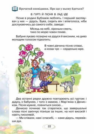 22
Прочитай оповідання. Про що у ньому йдеться?
В ГУРТІ Й ПІСНЯ В ЛАД ІДЕ
Пісню в родині Бубликів люблять. І перший заспіву-
вач у них — дідусь. Бува, сидить він і впівголоса, ніби
дослухаючись до самого себе, заведе:
Місяць на небі, зіроньки сяють,
тихо по морю човен пливе.
Бабуня лукаво позирне на дідуся й високим, на диво
молодим голосом підхопить:
В човні дівчина пісню співає,
а козак чує — серденько мре.
Два останні рядки дружно повторюють усі гуртом: і
дідусь з бабунею, і тато з мамою, і Мар’янка з Денис-
ком. Пісня мужніє, повниться силою…
Дениско починає так старатися, що завершальні
слова пісні закінчує пізніше за інших, на ноті високій і
навіть писклявій.
— Ми співали, нам і спасибі, — каже дідусь, перевів­
ши дух.
 