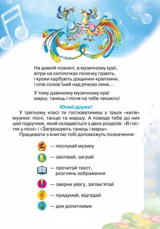 Юний друже!
У третьому класі ти гостюватимеш у трьох «китів»
музики: пісні, танцю та маршу. А поведе тебе до них
цей підручник, який складається з двох розділів: «В гос-
тях у пісні» і «Запрошують танець і марш».
Працювати з книгою тобі допоможуть позначення:
На дивній планеті, в музичному краї,
вітри на сопілочках полечку грають,
і кроки карбують дощинки-краплини,
і спів солов’їний над річкою лине…	
У тому дзвінкому музичному краї
марш, танець і пісня на тебе чекають!
— послухай музику
— заспівай, заграй
— прочитай текст,
розглянь зображення
— зверни увагу, запам’ятай
— придумай, відгадай
— для допитливих
 