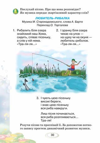 30
Послухай пісню. Про що вона розповідає?
Як музика передає жартівливий характер слів?
	
ЛЮБИТЕЛЬ-РИБАЛКА
Музика М. Старокадомського, слова А. Барто
Переклад О. Торгалова
1.	 Рибалить біля озера
знайомий наш Хома,
сидить, співає пісеньку,
а слів у ній нема.
«Тра-ля-ля...»
2.	 І зранку біля озера
чекає на улов —
на щуку чи на окуня —
любитель-риболов.
«Тра-ля-ля...»
3.	 І чують цюю пісеньку
високі береги,
і знає цюю пісеньку
вся риба навкруги.
Лиш пісня починається,
вся риба розпливається...
Тра-ля!
Розучи пісню та проспівай її. За допомогою нотно-
го запису простеж динамічний розвиток музики.
 