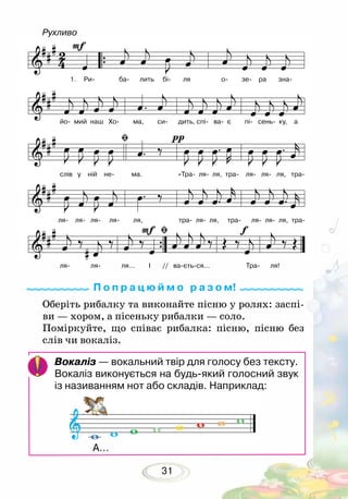 31
Оберіть рибалку та виконайте пісню у ролях: заспі-
ви — хором, а пісеньку рибалки — соло.
Поміркуйте, що співає рибалка: пісню, пісню без
слів чи вокаліз.
П о п р а ц ю й м о р а з о м!
Вокаліз — вокальний твір для голосу без тексту.
Вокаліз виконується на будь-який голосний звук
із називанням нот або складів. Наприклад:
А…
Рухливо
1.	 Ри- ба- лить бі- ля о- зе- ра зна-
йо- мий наш Хо- ма, си- дить, спі- ва- є пі- сень- ку, а
слів у ній не- ма. «Тра- ля- ля, тра- ля- ля- ля, тра-
ля- ля- ля- ля- ля, тра- ля- ля, тра- ля- ля- ля, тра-
ля- ля- ля… І // ва-єть-ся… Тра- ля!
 