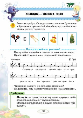 328
МЕЛОДІЯ — ОСНОВА ПІСНІ
Розглянь ребус. Склади слово з перших букв назв
зображених предметів і дізнайся, що є найважли-
вішим елементом пісні.
Послухайте мелодію, стежачи за нотним записом.
Проспівайте мелодію як вокаліз або зі словами.
Чи можна назвати цю мелодію пісенною?
Подумайте, яку картину вона може «намалювати».
П о п р а ц ю й м о р а з о м!
Мелодія — одноголосна музична «думка», най-
важливіший елемент музичної мови.
Мелодія складається із звуків різної висоти і три-
валості.
Словничок
Е. Гріг
Сонечко сходить і не бо світ лі є, при
ро да про ки нулась, ра нок при йшов.
Е О І
Наспівно
 
