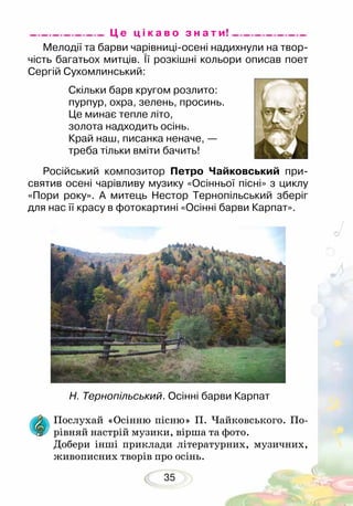 35
Мелодії та барви чарівниці-осені надихнули на твор-
чість багатьох митців. Її розкішні кольори описав поет
Сергій Сухомлинський:
Скільки барв кругом розлито:
пурпур, охра, зелень, просинь.
Це минає тепле літо,
золота надходить осінь.
Край наш, писанка неначе, —
треба тільки вміти бачить!	
Російський композитор Петро Чайковський при-
святив осені чарівливу музику «Осінньої пісні» з циклу
«Пори року». А митець Нестор Тернопільський зберіг
для нас її красу в фотокартині «Осінні барви Карпат».
Послухай «Осінню пісню» П. Чайковського. По-
рівняй настрій музики, вірша та фото.
Добери інші приклади літературних, музичних,
живописних творів про осінь.
Н. Тернопільський. Осінні барви Карпат
Ц е ц і к а в о з н а т и!
 