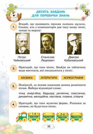 36
Згадай, що називають трьома китами музики.
Скажи, хто з композиторів дав таку назву пісні,
танцю та маршу:
Пригадай, що таке пісня. Знайди на табличках
види мистецтв, які поєднуються у пісні:
Поміркуй, за якими ознаками можна розпізнати
пісню. Вибери відповідні слова:
чітка, енергійна, бадьора, ритмічна, пластична,
динамічна, мелодійна, наспівна, плавна, співуча
Пригадай, що таке музична форма. Розкажи за
схемою, як будується пісня.
1.
2.
3.
4.
МУЗИКА ЛІТЕРАТУРА ХОРЕОГРАФІЯ
Десять завдань
для перевірки знань
Станіслав
Людкевич
Петро
Чайковський
Дмитро
Кабалевський
1-й
заспів
2-й
заспівприспів приспів
 