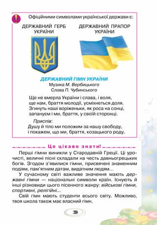 399
Офіційними символами української держави є:
ДЕРЖАВНИЙ ГЕРБ
УКРАЇНИ
ДЕРЖАВНИЙ ПРАПОР
УКРАЇНИ
Перші гімни виникли у Стародавній Греції. Ці уро-
чисті, величні пісні складали на честь давньогрецьких
богів. Згодом з’явилися гімни, присвячені знаменним
подіям, пам’ятним датам, видатним людям…
У сучасному світі важливе значення мають дер­
жавні гімни — національні символи країн. Існують й
інші різновиди цього пісенного жанру: військові гімни,
спортивні, релігійні…
Свій гімн мають студенти всього світу. Можливо,
твоя школа також має власний гімн.
Ц е ц і к а в о з н а т и!
ДЕРЖАВНИЙ ГІМН УКРАЇНИ
Музика М. Вербицького
Слова П. Чубинського
Ще не вмерла України і слава, і воля,
ще нам, браття молодії, усміхнеться доля.
Згинуть наші воріженьки, як роса на сонці,
запануєм і ми, браття, у своїй сторонці.
Приспів:
Душу й тіло ми положим за нашу свободу,
і покажем, що ми, браття, козацького роду.
 