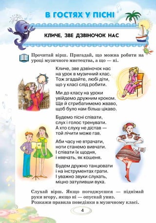 4
Прочитай вірш. Пригадай, що можна робити на
уроці музичного мистецтва, а що — ні.
Слухай вірш. Якщо погоджуєшся — піднімай
руки вгору, якщо ні — опускай униз.
Розкажи правила поведінки в музичному класі.
КЛИЧЕ, ЗВЕ ДЗВІНОЧОК НАС
В ГОСТЯХ У ПІСНІ
Кличе, зве дзвіночок нас
на урок в музичний клас.
Тож згадайте, любі діти,
що у класі слід робити.
Ми до класу на уроки
увійдемо дружним кроком.
Ще й стрибатимемо жваво,
щоб було нам більш цікаво.
Будемо пісні співати,
слух і голос тренувати.
А хто слуху не дістав —
той лічити може гав.
Аби часу не втрачати,
ноти станемо вивчати.
І співати їх щодня,
і нявчать, як кошеня.
Будем дружно танцювати
і на інструментах грати.
І уважно звуки слухать,
міцно затуливши вуха.
 