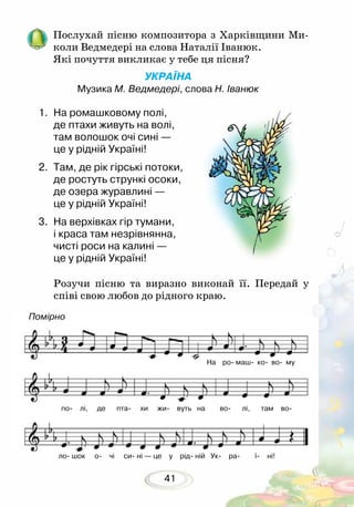 41
Послухай пісню композитора з Харківщини Ми-
коли Ведмедері на слова Наталії Іванюк.
Які почуття викликає у тебе ця пісня?
УКРАЇНА
Музика М. Ведмедері, слова Н. Іванюк
1.	 На ромашковому полі,
де птахи живуть на волі,
там волошок очі сині —
це у рідній Україні!
2.	 Там, де рік гірські потоки,
де ростуть стрункі осоки,
де озера журавлині —
це у рідній Україні!
3.	 На верхівках гір тумани,
і краса там незрівнянна,
чисті роси на калині —
це у рідній Україні!
Розучи пісню та виразно виконай її. Передай у
співі свою любов до рідного краю.
Помірно
На ро маш ко во му
по лі, де пта хи жи вуть на во лі, там во
ло шок о чі си ні — це у рід ній Ук ра ї ні!
 