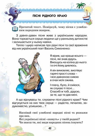 428
ПІСНІ РІДНОГО КРАЮ
Прочитай текст. Поміркуй, чому пісня є улюбле-
ним народним жанром.
З давніх-давен пісня живе з українським народом.
Вона торкається серця людини ще у ранньому дитинстві
і залишається у ньому навіки.
Тепло і щиро написав про рідні пісні та свої враження
від них український поет Василь Симоненко:
Я вірив, що краще всього —
пісні, які знав дідусь.
Вмощусь на коліна до нього
і в очі йому дивлюсь.
А він вимовляє, виспівує
гарячі прості слова –
і все давниною сивою
в очах моїх ожива.
І плачу, було, й сміюся,
як слухаю ті пісні…
Спасибі ж тобі, дідусю,
за те, що ти дав мені.
А що відчуваєш ти, слухаючи пісні рідного краю? Чим
відгукується на них твоє серце — радістю, печаллю, за-
думливістю, усмішкою... ?
Наспівай свої улюблені народні пісні та розкажи
про них.
Які українські пісні «живуть» у твоїй родині?
Чи знаєш ти, які види народних пісень існують?
 