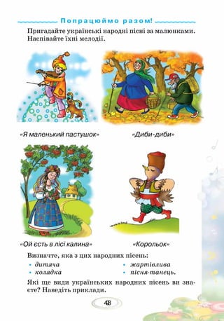 439
Пригадайте українські народні пісні за малюнками.
Наспівайте їхні мелодії.
Визначте, яка з цих народних пісень:
•	дитяча				 • жартівлива
•	колядка				 • пісня-танець.
Які ще види українських народних пісень ви зна-
єте? Наведіть приклади.
П о п р а ц ю й м о р а з о м!
«Корольок»«Ой єсть в лісі калина»
«Диби-диби»«Я маленький пастушок»
 