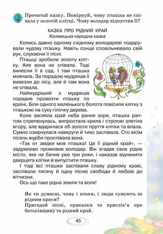 45
Прочитай казку. Поміркуй, чому пташка не спі-
вала у золотій клітці. Чому володар відпустив її?
КАЗКА ПРО РІДНИЙ КРАЙ
Калмицька народна казка
Колись давно одному східному володареві подару-
вали чудову пташку. Навіть сонце сповільнювало свій
рух, слухаючи її пісні.
Пташці зробили золоту кліт-
ку. Але вона не співала. Тоді
винесли її в сад. І там пташка
мовчала. За порадою мудреців її
вивезли до лісу, але й там вона
не співала.
Наймудріший з мудреців
порадив провезти пташку по
країні. Біля одного маленького болота повісили клітку з
пташкою на суху гілочку дерева.
Коли засяяла край неба рання зоря, пташка рап-
том стрепенулась, випростала крила і стрілою злетіла
вгору, але вдарилася об золоте пруття клітки та впала.
Сумно озирнулася навкруги й тихо заспівала. Сто вісім
пісень журби проспівала вона.
«Так от звідки моя пташка! Це її рідний край», —
задумливо промовив володар. Він згадав своє рідне
місто, яке не бачив уже три роки, і наказав відчинити
дверцята клітки й випустити пташку.
І тоді всі пташки заспівали славу рідному краю,
заспівали тисячу й одну пісню свободи й любові до
вітчизни.
Ось що таке рідна земля та воля!
Як ти думаєш, чому і птахи, і люди сумують за
рідним краєм?
Пригадай пісні, приказки та прислів’я про
батьківщину та рідний край.
 