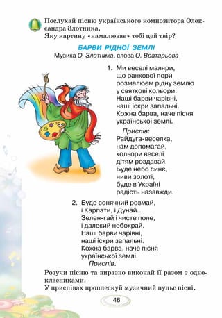 46
Послухай пісню українського композитора Олек-
сандра Злотника.
Яку картину «намалював» тобі цей твір?
БАРВИ РІДНОЇ ЗЕМЛІ
Музика О. Злотника, слова О. Вратарьова
1.	 Ми веселі маляри,
що ранкової пори
розмалюєм рідну землю
у святкові кольори.
Наші барви чарівні,
наші іскри запальні.
Кожна барва, наче пісня
української землі.
Приспів:
Райдуга-веселка,
нам допомагай,
кольори веселі
дітям роздавай.
Буде небо синє,
ниви золоті,
буде в Україні
радість назавжди.
Розучи пісню та виразно виконай її разом з одно-
класниками.
У приспівах проплескуй музичний пульс пісні.
2.	 Буде сонячний розмай,
і Карпати, і Дунай…
Зелен-гай і чисте поле,
і далекий небокрай.
Наші барви чарівні,
наші іскри запальні.
Кожна барва, наче пісня
української землі.
Приспів.
 