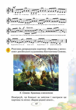 47
Поміркуй, чи близькі за змістом і настроєм ця
картина та пісня «Барви рідної землі».
К. Сомов. Краєвид з веселкою
Розглянь репродукцію картини «Краєвид з весел-
кою» російського художника Костянтина Сомова.
1. Ми ве- се- лі ма-ля-ри, що ран- ко- во- ї по- ри роз-ма-лю-єм рід-ну зем-лю
у свят-ко-ві ко-льо-ри. На-ші бар-ви ча-рів-ні, на-ші іс-кри за-паль-ні. Кож-на бар-ва, на-че піс-ня
ук-ра-їн-сько-ї зем-лі. Рай-ду-га-ве-сел-ка, нам до-по-ма-гай, ко-льо-ри ве-се-лі ді-тям роз-да-вай.
Бу-де не-бо си- нє, ни- ви зо- ло-ті, бу-де в Ук-ра- ї- ні ра-дість на-зав-жди.
Приспів:
 