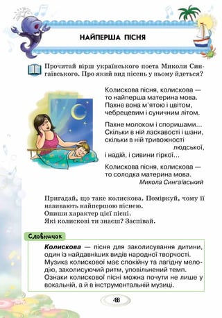 488
Прочитай вірш українського поета Миколи Син-
гаївського. Про який вид пісень у ньому йдеться?
Колискова пісня, колискова —
то найперша материна мова.
Пахне вона м’ятою і цвітом,
чебрецевим і суничним літом.
Пахне молоком і споришами…
Скільки в ній ласкавості і шани,
скільки в ній тривожності
людської,
і надій, і сивини гіркої…
Колискова пісня, колискова —
то солодка материна мова.
Микола Сингаївський
Пригадай, що таке колискова. Поміркуй, чому її
називають найпершою піснею.
Опиши характер цієї пісні.
Які колискові ти знаєш? Заспівай.
НАЙПЕРША ПІСНЯ
Колискова — пісня для заколисування дитини,
один із найдавніших видів народної творчості.
Музика колискової має спокійну та лагідну мело-
дію, заколисуючий ритм, уповільнений темп.
Ознаки колискової пісні можна почути не лише у
вокальній, а й в інструментальній музиці.
Словничок
 