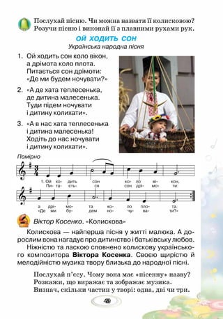 499
Послухай пісню. Чи можна назвати її колисковою?
Розучи пісню і виконай її з плавними рухами рук.
ОЙ ХОДИТЬ СОН
Українська народна пісня
1.	 Ой ходить сон коло вікон,
а дрімота коло плота.
Питається сон дрімоти:
«Де ми будем ночувати?»
2.	 «А де хата теплесенька,
де дитина малесенька.
Туди підем ночувати
і дитину колихати».
3.	 «А в нас хата теплесенька
і дитина малесенька!
Ходіть до нас ночувати
і дитину колихати».
Віктор Косенко. «Колискова»
Колискова — найперша пісня у житті малюка. А до-
рослим вона нагадує про дитинство і батьківську любов.
Ніжністю та ласкою сповнено колискову українсько-
го композитора Віктора Косенка. Своєю щирістю й
мелодійністю музика твору близька до народної пісні.
Послухай п’єсу. Чому вона має «пісенну» назву?
Розкажи, що виражає та зображає музика.
Визнач, скільки частин у творі: одна, дві чи три.
Помірно
а дрі мо та ко ло пло та.
«Де ми бу- дем но- чу- ва- ти?»
1. Ой хо дить сон ко ло ві кон,
Пи- та- єть- ся сон дрі- мо- ти:
 