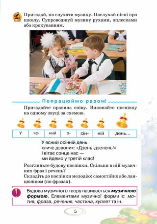 5
Пригадай, як слухати музику. Послухай пісні про
школу. Супроводжуй музику рухами, оплесками
або крокуванням.
Пригадайте правила співу. Виконайте поспівку
на одному звуці за схемою.
Розгляньте будову поспівки. Скільки в ній музич-
них фраз і речень?
Складіть до поспівки мелодію: самостійно або лан-
цюжком (по фразах).
У яс- ний о- сін- ній день…
У ясний осінній день
кличе дзвоник: «Дзень-дзелень!»
І вітає сонце нас —
ми йдемо у третій клас!
Будова музичного твору називається музичною
формою. Елементами музичної форми є: мо­
тив, фраза, речення, частина, куплет та ін.
П о п р а ц ю й м о р а з о м!
 
