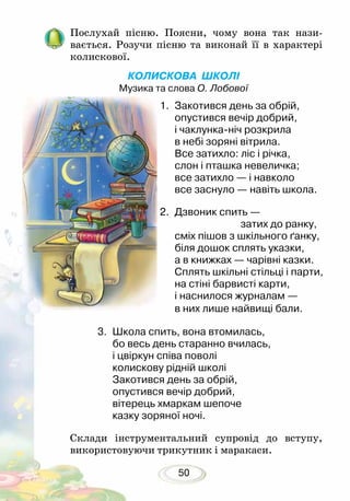 50
Послухай пісню. Поясни, чому вона так на­­зи­
вається. Розучи пісню та виконай її в характері
колис­кової.
КОЛИСКОВА ШКОЛІ
Музика та слова О. Лобової
3.	 Школа спить, вона втомилась,
бо весь день старанно вчилась,
і цвіркун співа поволі
колискову рідній школі
Закотився день за обрій,
опустився вечір добрий,
вітерець хмаркам шепоче
казку зоряної ночі.
Склади інструментальний супровід до вступу,
використовуючи трикутник і маракаси.
1.	 Закотився день за обрій,
опустився вечір добрий,
і чаклунка-ніч розкрила
в небі зоряні вітрила.
Все затихло: ліс і річка,
слон і пташка невеличка;
все затихло — і навколо
все заснуло — навіть школа.
2.	 Дзвоник спить —
				 затих до ранку,
сміх пішов з шкільного ґанку,
біля дошок сплять указки,
а в книжках — чарівні казки.
Сплять шкільні стільці і парти,
на стіні барвисті карти,
і наснилося журналам —
в них лише найвищі бали.
 