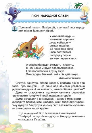 528
ПІСНІ НАРОДНОЇ СЛАВИ
Прочитай текст. Поміркуй, про який вид народ-
них пісень ідеться у вірші.
У кожній бандурі —
коштовна перлина:
душа кобзаря —
співця України.
Бо пісня про волю
навік зостається,
із серця у серце
вогнем переллється.
А струни бандури сумують і плачуть.
В них наше минуле озветься неначе.
І ділиться болем, і душу лікує.
Хто серцем багатий, той спів цей почує...
Людмила Чижова
Співуча бандура, сивий кобзар, крилата пісня про
волю, про минуле… Це лине над землею уславлена
українська дума. А чи знаєш ти, чим особлива ця пісня?
Дума — старовинна музично-поетична розповідь
про славетні історичні події, народних героїв.
Думи складали і виконували народні музиканти —
кобзарі та бандуристи. Завдяки їхній творчості україн-
ську думу та бандуру в усьому світі вважають музични-
ми символами нашої країни.
Що таке думи? Хто їх складав і виконував?
Поміркуй, чому пісню-думу та бандуру вважають
символами України.
 