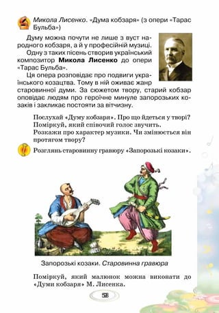 539
Микола Лисенко. «Дума кобзаря» (з опери «Тарас
Бульба»)
Думу можна почути не лише з вуст на-
родного кобзаря, а й у професійній музиці.
Одну з таких пісень створив український
композитор Микола Лисенко до опери
«Тарас Бульба».	
Ця опера розповідає про подвиги укра-
їнського козацтва. Тому в ній оживає жанр
старовинної думи. За сюжетом твору, старий кобзар
оповідає людям про героїчне минуле запорозьких ко-
заків і закликає постояти за вітчизну.
Послухай «Думу кобзаря». Про що йдеться у творі?
Поміркуй, який співочий голос звучить.
Розкажи про характер музики. Чи змінюється він
протягом твору?
Розглянь старовинну гравюру «Запорозькі козаки».
Поміркуй, який малюнок можна виконати до
«Думи кобзаря» М. Лисенка.
Запорозькі козаки. Старовинна гравюра
 