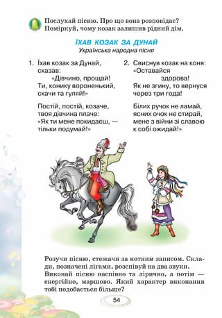 54
Послухай пісню. Про що вона розповідає?
Поміркуй, чому козак залишив рідний дім.
ЇХАВ КОЗАК ЗА ДУНАЙ
Українська народна пісня
Розучи пісню, стежачи за нотним записом. Скла-
ди, позначені лігами, розспівуй на два звуки.
Виконай пісню наспівно та лірично, а потім —
енергійно, маршово. Який характер виконання
тобі подобається більше?
1.	 Їхав козак за Дунай,
сказав:
«Дівчино, прощай!
Ти, конику вороненький,
скачи та гуляй!»
Постій, постій, козаче,
твоя дівчина плаче:
«Як ти мене покидаєш, —
тільки подумай!»
2.	 Свиснув козак на коня:
«Оставайся
здорова!
Як не згину, то вернуся
через три года!
Білих ручок не ламай,
ясних очок не стирай,
мене з війни зі славою
к собі ожидай!»
 
